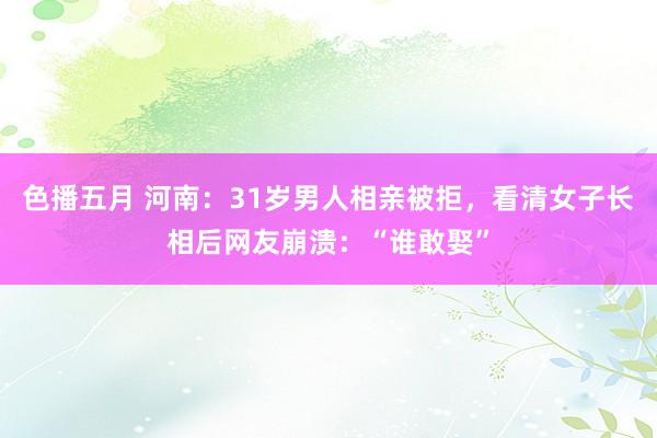 色播五月 河南：31岁男人相亲被拒，看清女子长相后网友崩溃：“谁敢娶”