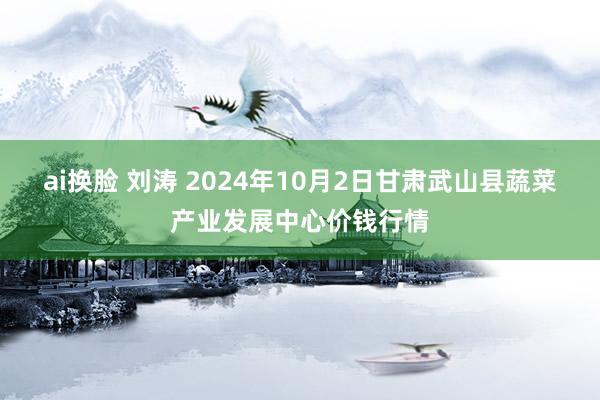 ai换脸 刘涛 2024年10月2日甘肃武山县蔬菜产业发展中心价钱行情
