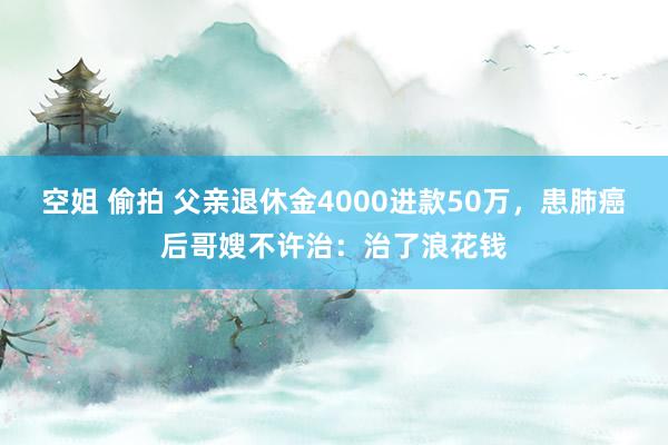 空姐 偷拍 父亲退休金4000进款50万，患肺癌后哥嫂不许治：治了浪花钱