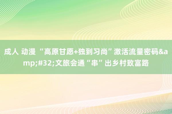 成人 动漫 “高原甘愿+独到习尚”激活流量密码&#32;文旅会通“串”出乡村致富路