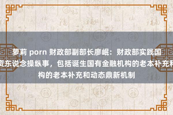 萝莉 porn 财政部副部长廖岷：财政部实践国有金融老本出资东说念操纵事，包括诞生国有金融机构的老本补充和动态鼎新机制