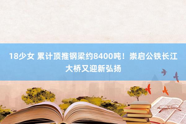 18少女 累计顶推钢梁约8400吨！崇启公铁长江大桥又迎新弘扬