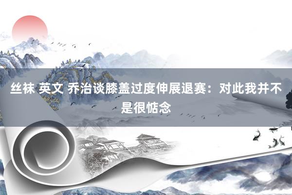 丝袜 英文 乔治谈膝盖过度伸展退赛：对此我并不是很惦念