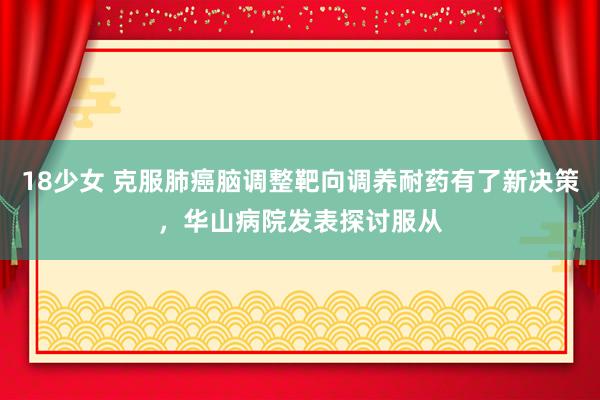 18少女 克服肺癌脑调整靶向调养耐药有了新决策，华山病院发表探讨服从