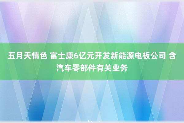 五月天情色 富士康6亿元开发新能源电板公司 含汽车零部件有关业务