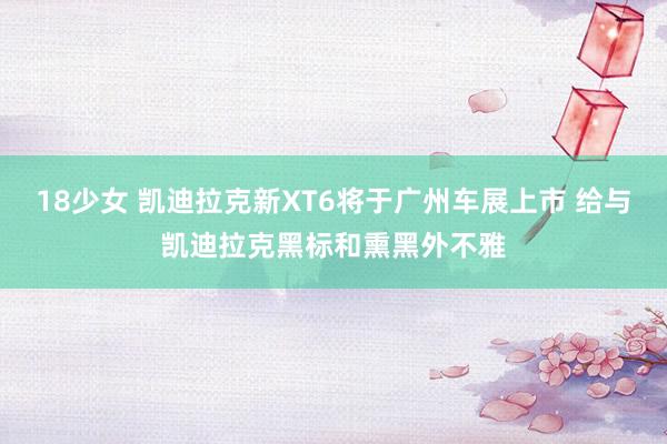 18少女 凯迪拉克新XT6将于广州车展上市 给与凯迪拉克黑标和熏黑外不雅