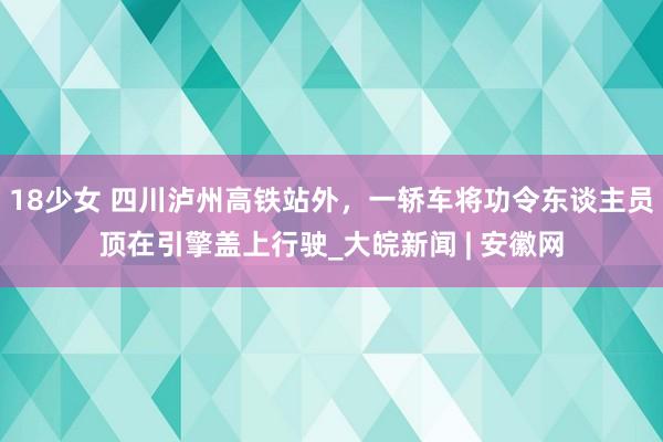 18少女 四川泸州高铁站外，一轿车将功令东谈主员顶在引擎盖上行驶_大皖新闻 | 安徽网