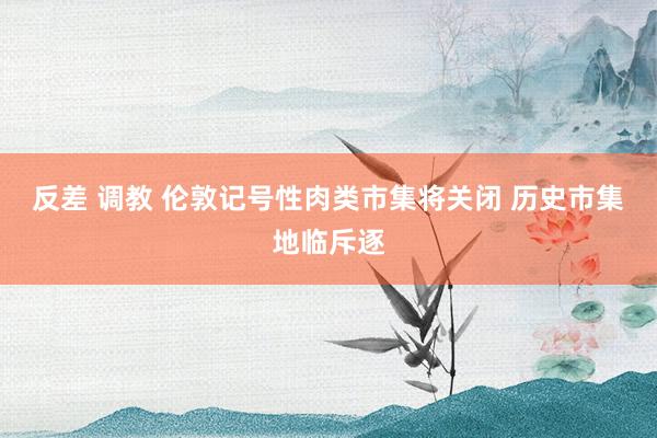 反差 调教 伦敦记号性肉类市集将关闭 历史市集地临斥逐