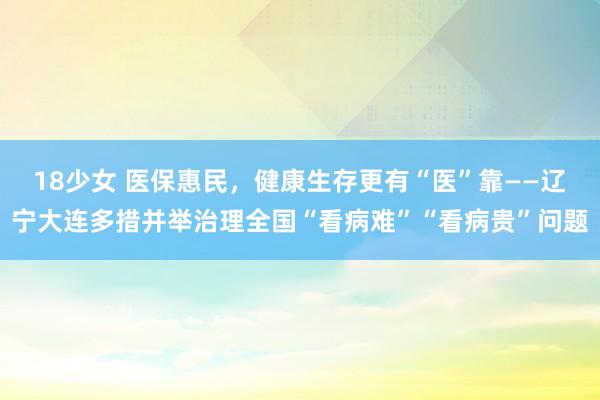 18少女 医保惠民，健康生存更有“医”靠——辽宁大连多措并举治理全国“看病难”“看病贵”问题