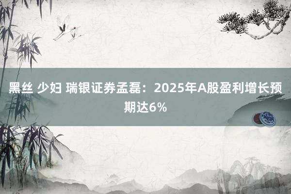 黑丝 少妇 瑞银证券孟磊：2025年A股盈利增长预期达6%