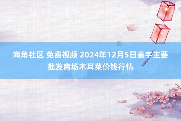 海角社区 免费视频 2024年12月5日寰宇主要批发商场木耳菜价钱行情