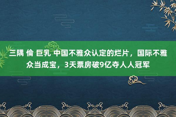 三隅 倫 巨乳 中国不雅众认定的烂片，国际不雅众当成宝，3天票房破9亿夺人人冠军