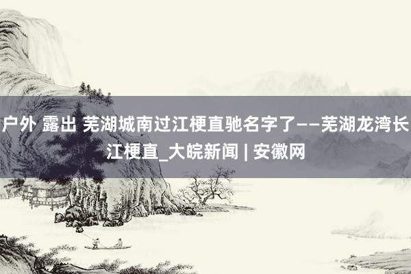 户外 露出 芜湖城南过江梗直驰名字了——芜湖龙湾长江梗直_大皖新闻 | 安徽网