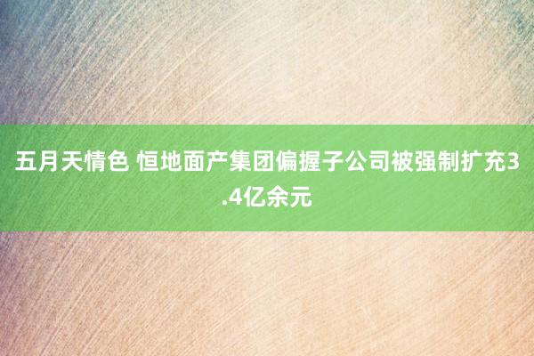 五月天情色 恒地面产集团偏握子公司被强制扩充3.4亿余元