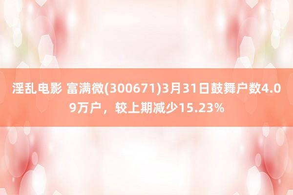 淫乱电影 富满微(300671)3月31日鼓舞户数4.09万户，较上期减少15.23%