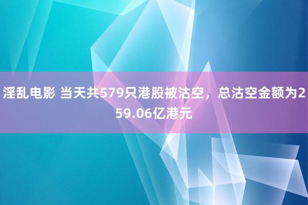 淫乱电影 当天共579只港股被沽空，总沽空金额为259.06亿港元